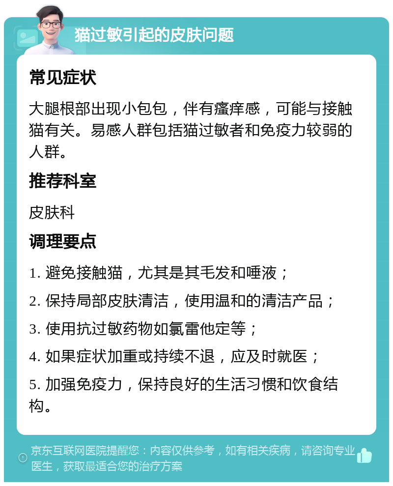 猫过敏引起的皮肤问题 常见症状 大腿根部出现小包包，伴有瘙痒感，可能与接触猫有关。易感人群包括猫过敏者和免疫力较弱的人群。 推荐科室 皮肤科 调理要点 1. 避免接触猫，尤其是其毛发和唾液； 2. 保持局部皮肤清洁，使用温和的清洁产品； 3. 使用抗过敏药物如氯雷他定等； 4. 如果症状加重或持续不退，应及时就医； 5. 加强免疫力，保持良好的生活习惯和饮食结构。