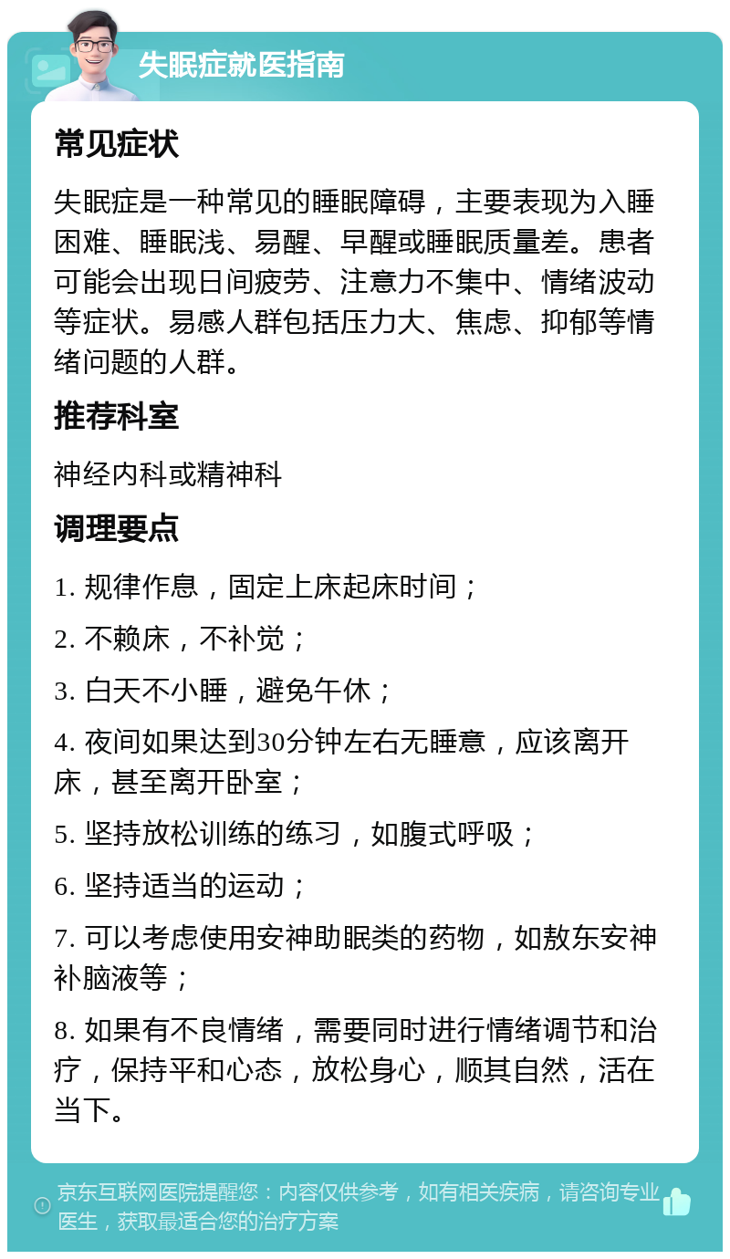 失眠症就医指南 常见症状 失眠症是一种常见的睡眠障碍，主要表现为入睡困难、睡眠浅、易醒、早醒或睡眠质量差。患者可能会出现日间疲劳、注意力不集中、情绪波动等症状。易感人群包括压力大、焦虑、抑郁等情绪问题的人群。 推荐科室 神经内科或精神科 调理要点 1. 规律作息，固定上床起床时间； 2. 不赖床，不补觉； 3. 白天不小睡，避免午休； 4. 夜间如果达到30分钟左右无睡意，应该离开床，甚至离开卧室； 5. 坚持放松训练的练习，如腹式呼吸； 6. 坚持适当的运动； 7. 可以考虑使用安神助眠类的药物，如敖东安神补脑液等； 8. 如果有不良情绪，需要同时进行情绪调节和治疗，保持平和心态，放松身心，顺其自然，活在当下。