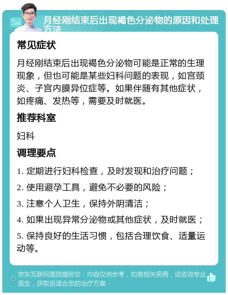 月经刚结束后出现褐色分泌物的原因和处理方法 常见症状 月经刚结束后出现褐色分泌物可能是正常的生理现象，但也可能是某些妇科问题的表现，如宫颈炎、子宫内膜异位症等。如果伴随有其他症状，如疼痛、发热等，需要及时就医。 推荐科室 妇科 调理要点 1. 定期进行妇科检查，及时发现和治疗问题； 2. 使用避孕工具，避免不必要的风险； 3. 注意个人卫生，保持外阴清洁； 4. 如果出现异常分泌物或其他症状，及时就医； 5. 保持良好的生活习惯，包括合理饮食、适量运动等。