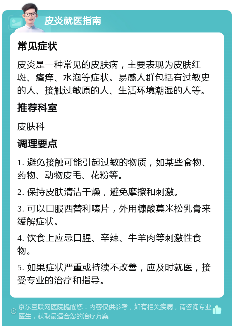 皮炎就医指南 常见症状 皮炎是一种常见的皮肤病，主要表现为皮肤红斑、瘙痒、水泡等症状。易感人群包括有过敏史的人、接触过敏原的人、生活环境潮湿的人等。 推荐科室 皮肤科 调理要点 1. 避免接触可能引起过敏的物质，如某些食物、药物、动物皮毛、花粉等。 2. 保持皮肤清洁干燥，避免摩擦和刺激。 3. 可以口服西替利嗪片，外用糠酸莫米松乳膏来缓解症状。 4. 饮食上应忌口腥、辛辣、牛羊肉等刺激性食物。 5. 如果症状严重或持续不改善，应及时就医，接受专业的治疗和指导。