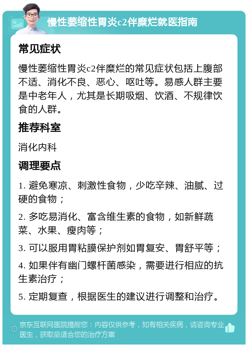 慢性萎缩性胃炎c2伴糜烂就医指南 常见症状 慢性萎缩性胃炎c2伴糜烂的常见症状包括上腹部不适、消化不良、恶心、呕吐等。易感人群主要是中老年人，尤其是长期吸烟、饮酒、不规律饮食的人群。 推荐科室 消化内科 调理要点 1. 避免寒凉、刺激性食物，少吃辛辣、油腻、过硬的食物； 2. 多吃易消化、富含维生素的食物，如新鲜蔬菜、水果、瘦肉等； 3. 可以服用胃粘膜保护剂如胃复安、胃舒平等； 4. 如果伴有幽门螺杆菌感染，需要进行相应的抗生素治疗； 5. 定期复查，根据医生的建议进行调整和治疗。