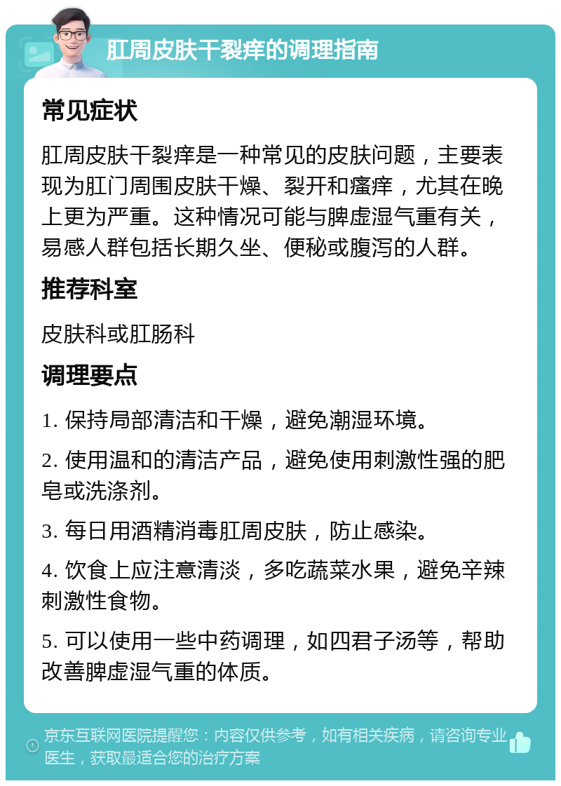 肛周皮肤干裂痒的调理指南 常见症状 肛周皮肤干裂痒是一种常见的皮肤问题，主要表现为肛门周围皮肤干燥、裂开和瘙痒，尤其在晚上更为严重。这种情况可能与脾虚湿气重有关，易感人群包括长期久坐、便秘或腹泻的人群。 推荐科室 皮肤科或肛肠科 调理要点 1. 保持局部清洁和干燥，避免潮湿环境。 2. 使用温和的清洁产品，避免使用刺激性强的肥皂或洗涤剂。 3. 每日用酒精消毒肛周皮肤，防止感染。 4. 饮食上应注意清淡，多吃蔬菜水果，避免辛辣刺激性食物。 5. 可以使用一些中药调理，如四君子汤等，帮助改善脾虚湿气重的体质。