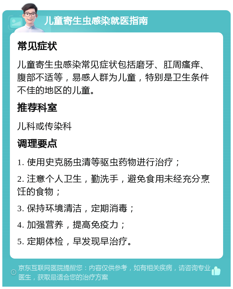 儿童寄生虫感染就医指南 常见症状 儿童寄生虫感染常见症状包括磨牙、肛周瘙痒、腹部不适等，易感人群为儿童，特别是卫生条件不佳的地区的儿童。 推荐科室 儿科或传染科 调理要点 1. 使用史克肠虫清等驱虫药物进行治疗； 2. 注意个人卫生，勤洗手，避免食用未经充分烹饪的食物； 3. 保持环境清洁，定期消毒； 4. 加强营养，提高免疫力； 5. 定期体检，早发现早治疗。