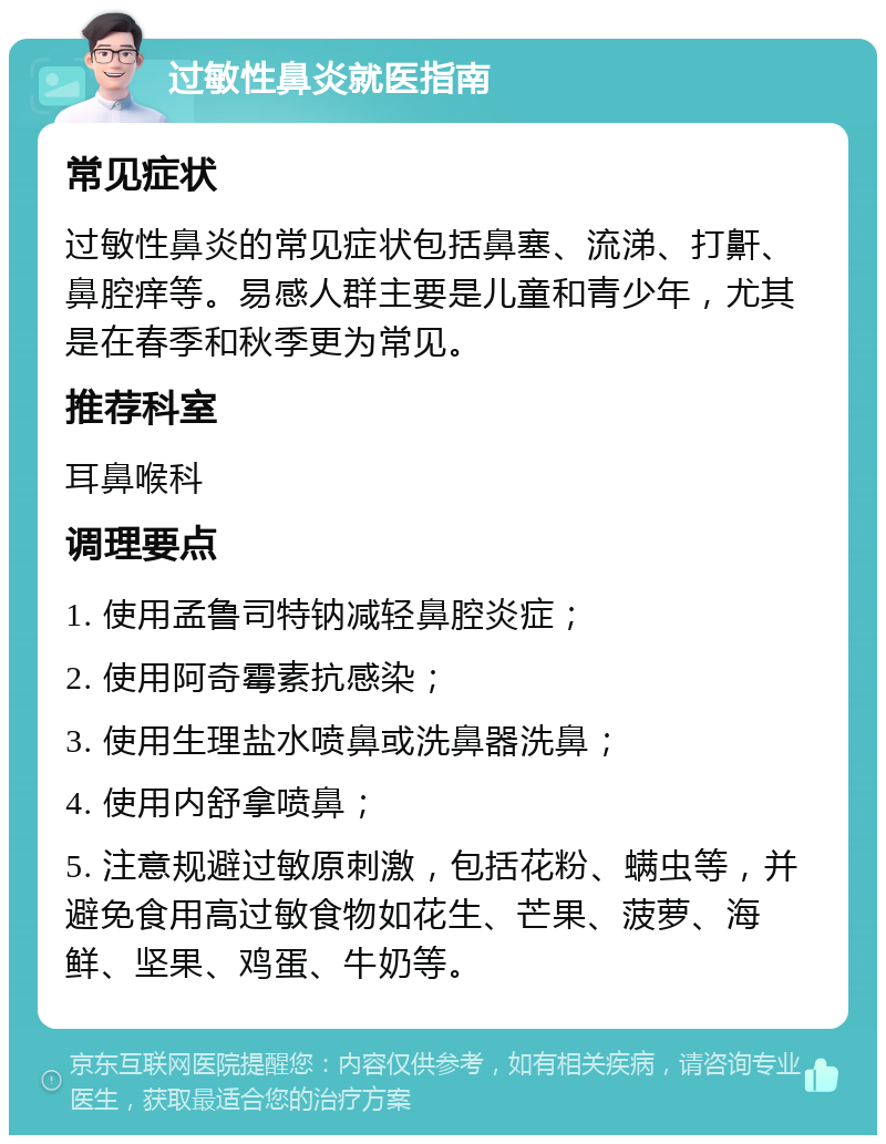 过敏性鼻炎就医指南 常见症状 过敏性鼻炎的常见症状包括鼻塞、流涕、打鼾、鼻腔痒等。易感人群主要是儿童和青少年，尤其是在春季和秋季更为常见。 推荐科室 耳鼻喉科 调理要点 1. 使用孟鲁司特钠减轻鼻腔炎症； 2. 使用阿奇霉素抗感染； 3. 使用生理盐水喷鼻或洗鼻器洗鼻； 4. 使用内舒拿喷鼻； 5. 注意规避过敏原刺激，包括花粉、螨虫等，并避免食用高过敏食物如花生、芒果、菠萝、海鲜、坚果、鸡蛋、牛奶等。