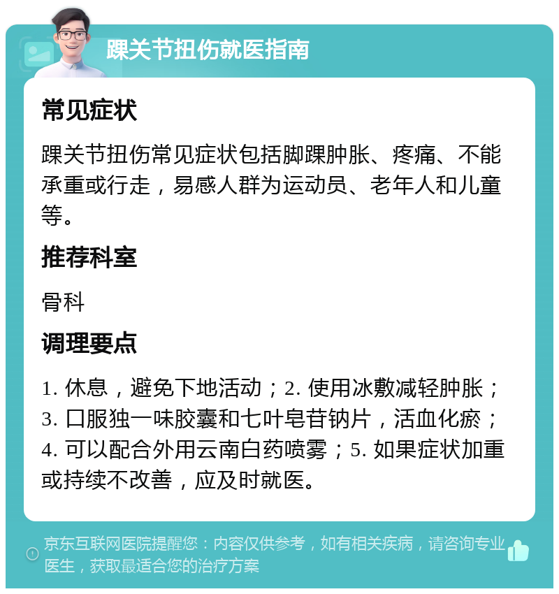 踝关节扭伤就医指南 常见症状 踝关节扭伤常见症状包括脚踝肿胀、疼痛、不能承重或行走，易感人群为运动员、老年人和儿童等。 推荐科室 骨科 调理要点 1. 休息，避免下地活动；2. 使用冰敷减轻肿胀；3. 口服独一味胶囊和七叶皂苷钠片，活血化瘀；4. 可以配合外用云南白药喷雾；5. 如果症状加重或持续不改善，应及时就医。