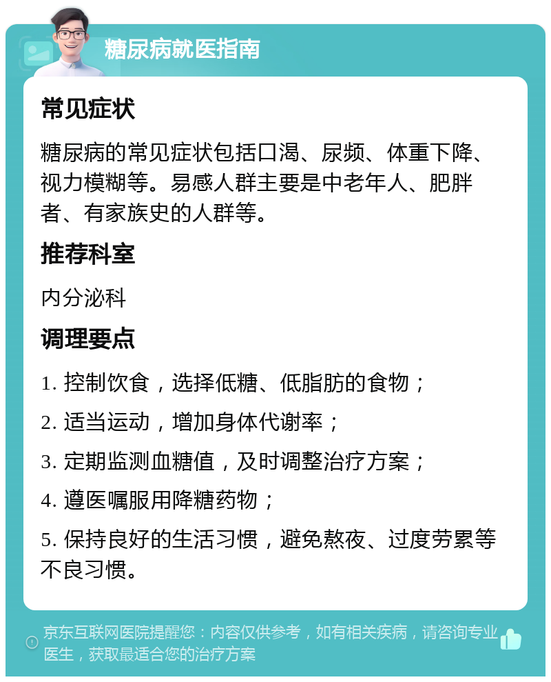 糖尿病就医指南 常见症状 糖尿病的常见症状包括口渴、尿频、体重下降、视力模糊等。易感人群主要是中老年人、肥胖者、有家族史的人群等。 推荐科室 内分泌科 调理要点 1. 控制饮食，选择低糖、低脂肪的食物； 2. 适当运动，增加身体代谢率； 3. 定期监测血糖值，及时调整治疗方案； 4. 遵医嘱服用降糖药物； 5. 保持良好的生活习惯，避免熬夜、过度劳累等不良习惯。