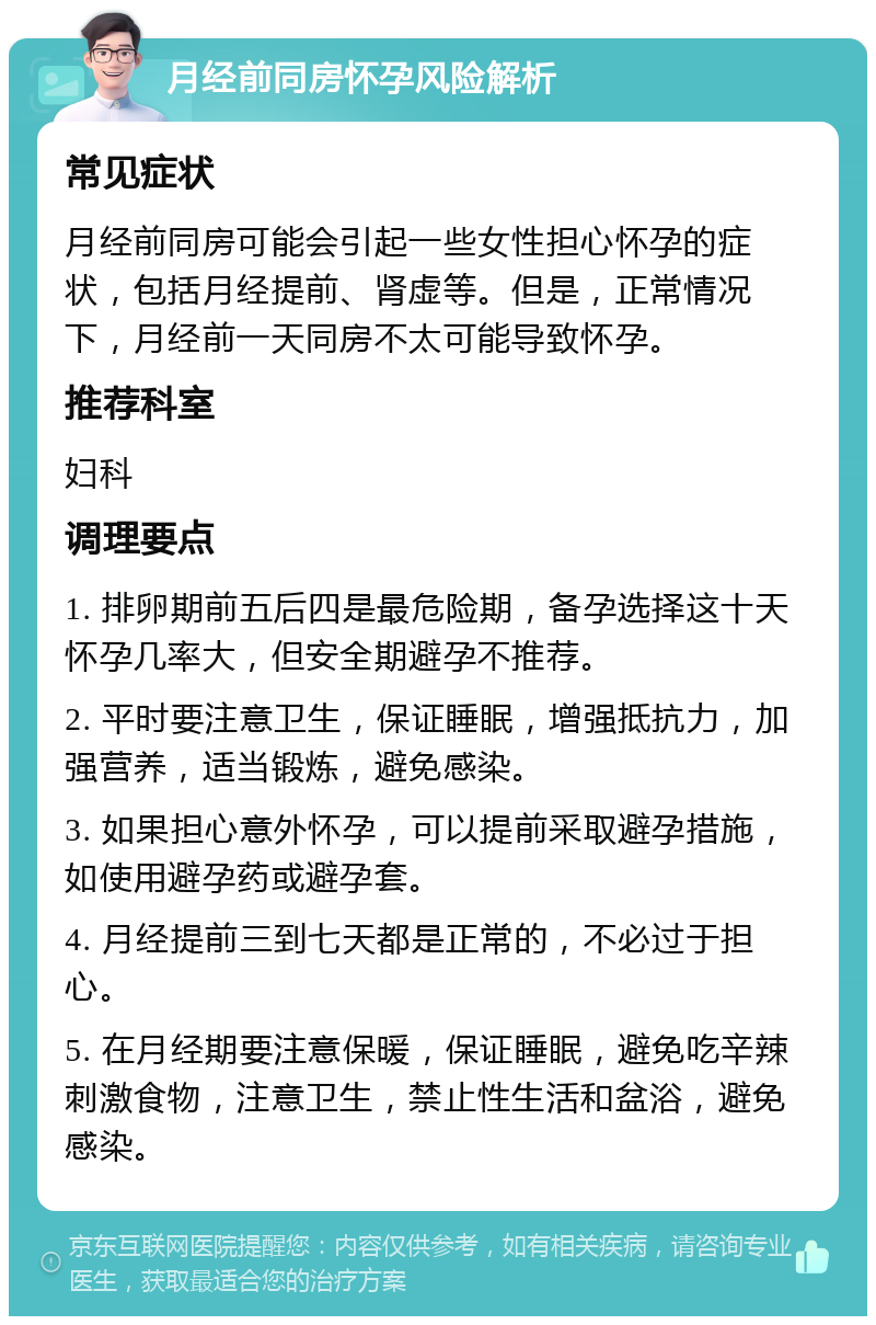 月经前同房怀孕风险解析 常见症状 月经前同房可能会引起一些女性担心怀孕的症状，包括月经提前、肾虚等。但是，正常情况下，月经前一天同房不太可能导致怀孕。 推荐科室 妇科 调理要点 1. 排卵期前五后四是最危险期，备孕选择这十天怀孕几率大，但安全期避孕不推荐。 2. 平时要注意卫生，保证睡眠，增强抵抗力，加强营养，适当锻炼，避免感染。 3. 如果担心意外怀孕，可以提前采取避孕措施，如使用避孕药或避孕套。 4. 月经提前三到七天都是正常的，不必过于担心。 5. 在月经期要注意保暖，保证睡眠，避免吃辛辣刺激食物，注意卫生，禁止性生活和盆浴，避免感染。