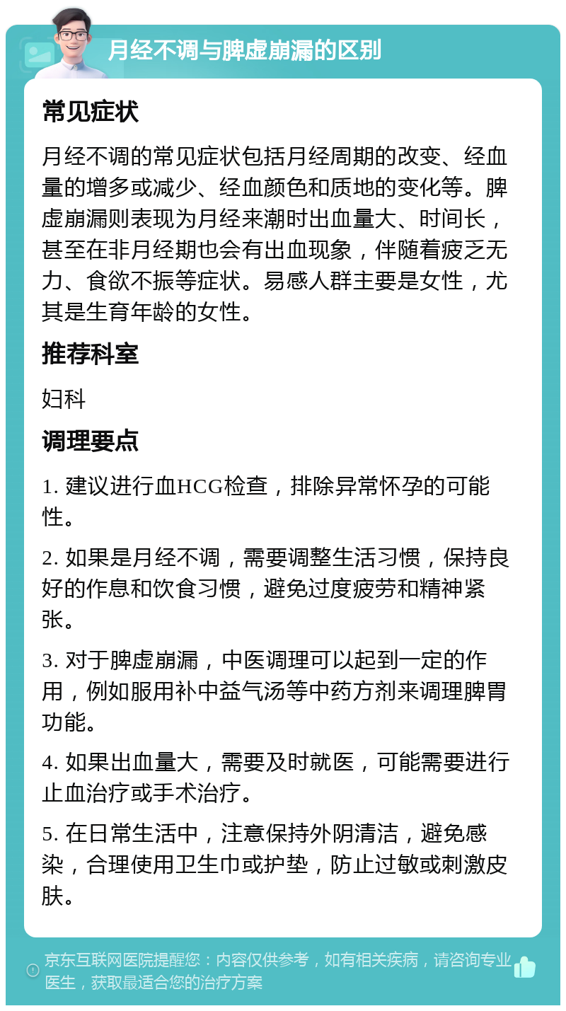 月经不调与脾虚崩漏的区别 常见症状 月经不调的常见症状包括月经周期的改变、经血量的增多或减少、经血颜色和质地的变化等。脾虚崩漏则表现为月经来潮时出血量大、时间长，甚至在非月经期也会有出血现象，伴随着疲乏无力、食欲不振等症状。易感人群主要是女性，尤其是生育年龄的女性。 推荐科室 妇科 调理要点 1. 建议进行血HCG检查，排除异常怀孕的可能性。 2. 如果是月经不调，需要调整生活习惯，保持良好的作息和饮食习惯，避免过度疲劳和精神紧张。 3. 对于脾虚崩漏，中医调理可以起到一定的作用，例如服用补中益气汤等中药方剂来调理脾胃功能。 4. 如果出血量大，需要及时就医，可能需要进行止血治疗或手术治疗。 5. 在日常生活中，注意保持外阴清洁，避免感染，合理使用卫生巾或护垫，防止过敏或刺激皮肤。