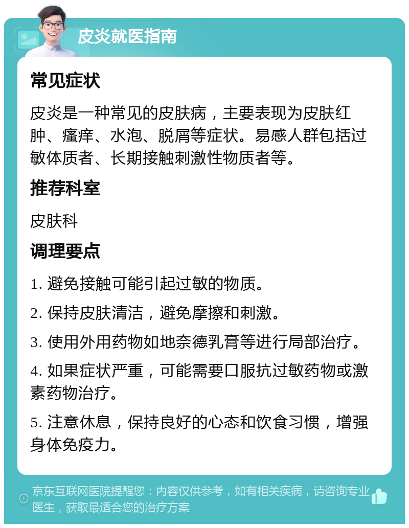 皮炎就医指南 常见症状 皮炎是一种常见的皮肤病，主要表现为皮肤红肿、瘙痒、水泡、脱屑等症状。易感人群包括过敏体质者、长期接触刺激性物质者等。 推荐科室 皮肤科 调理要点 1. 避免接触可能引起过敏的物质。 2. 保持皮肤清洁，避免摩擦和刺激。 3. 使用外用药物如地奈德乳膏等进行局部治疗。 4. 如果症状严重，可能需要口服抗过敏药物或激素药物治疗。 5. 注意休息，保持良好的心态和饮食习惯，增强身体免疫力。