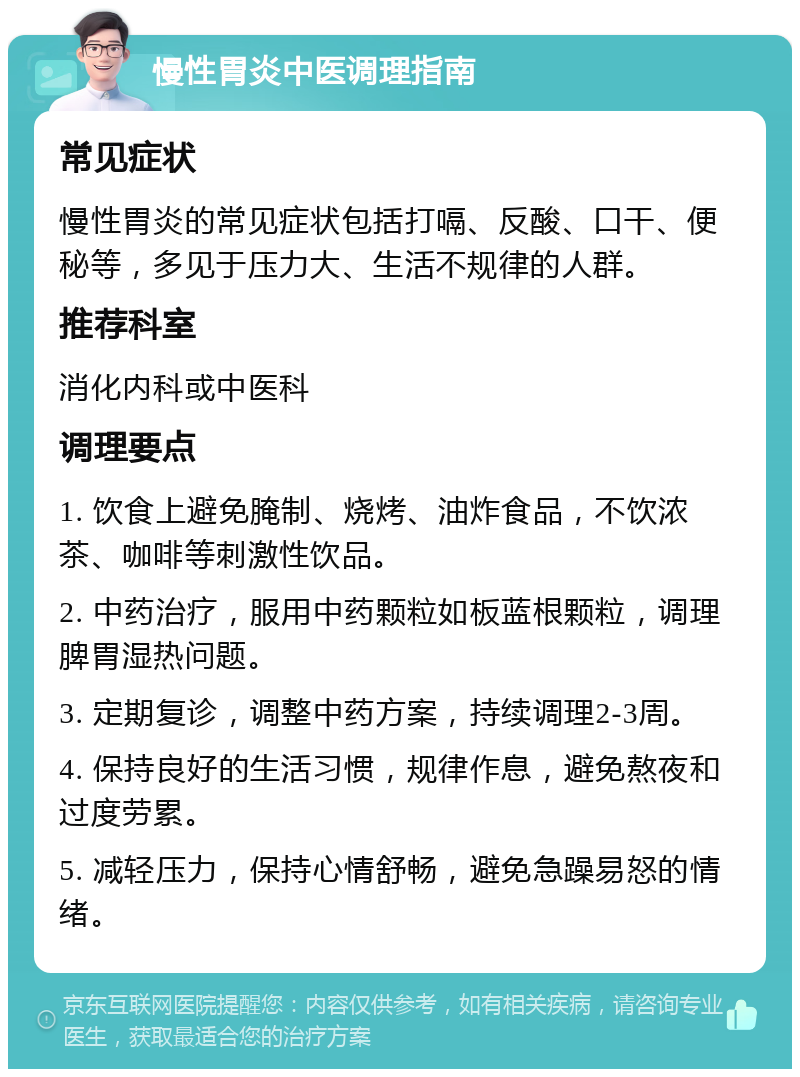 慢性胃炎中医调理指南 常见症状 慢性胃炎的常见症状包括打嗝、反酸、口干、便秘等，多见于压力大、生活不规律的人群。 推荐科室 消化内科或中医科 调理要点 1. 饮食上避免腌制、烧烤、油炸食品，不饮浓茶、咖啡等刺激性饮品。 2. 中药治疗，服用中药颗粒如板蓝根颗粒，调理脾胃湿热问题。 3. 定期复诊，调整中药方案，持续调理2-3周。 4. 保持良好的生活习惯，规律作息，避免熬夜和过度劳累。 5. 减轻压力，保持心情舒畅，避免急躁易怒的情绪。