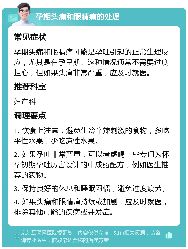 孕期头痛和眼睛痛的处理 常见症状 孕期头痛和眼睛痛可能是孕吐引起的正常生理反应，尤其是在孕早期。这种情况通常不需要过度担心，但如果头痛非常严重，应及时就医。 推荐科室 妇产科 调理要点 1. 饮食上注意，避免生冷辛辣刺激的食物，多吃平性水果，少吃凉性水果。 2. 如果孕吐非常严重，可以考虑喝一些专门为怀孕初期孕吐厉害设计的中成药配方，例如医生推荐的药物。 3. 保持良好的休息和睡眠习惯，避免过度疲劳。 4. 如果头痛和眼睛痛持续或加剧，应及时就医，排除其他可能的疾病或并发症。