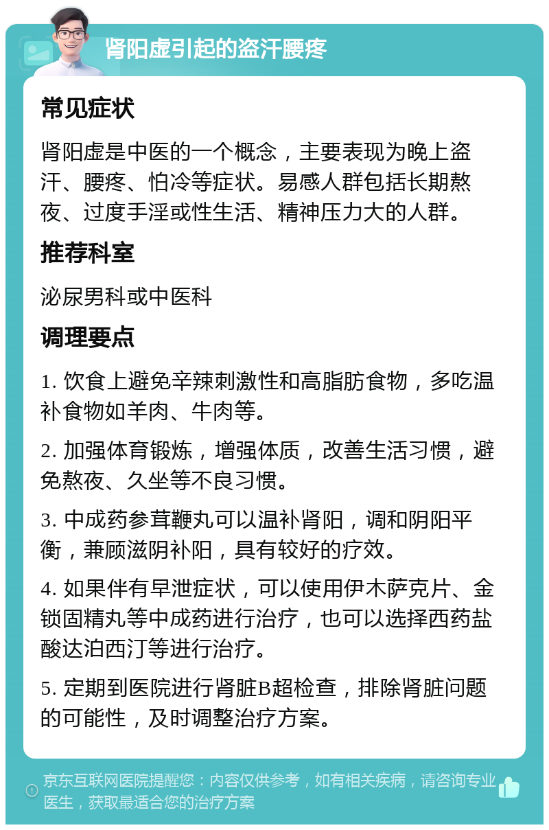 肾阳虚引起的盗汗腰疼 常见症状 肾阳虚是中医的一个概念，主要表现为晚上盗汗、腰疼、怕冷等症状。易感人群包括长期熬夜、过度手淫或性生活、精神压力大的人群。 推荐科室 泌尿男科或中医科 调理要点 1. 饮食上避免辛辣刺激性和高脂肪食物，多吃温补食物如羊肉、牛肉等。 2. 加强体育锻炼，增强体质，改善生活习惯，避免熬夜、久坐等不良习惯。 3. 中成药参茸鞭丸可以温补肾阳，调和阴阳平衡，兼顾滋阴补阳，具有较好的疗效。 4. 如果伴有早泄症状，可以使用伊木萨克片、金锁固精丸等中成药进行治疗，也可以选择西药盐酸达泊西汀等进行治疗。 5. 定期到医院进行肾脏B超检查，排除肾脏问题的可能性，及时调整治疗方案。