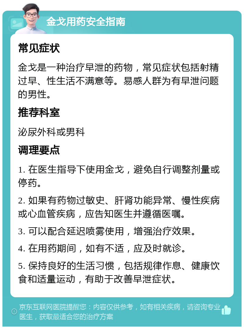 金戈用药安全指南 常见症状 金戈是一种治疗早泄的药物，常见症状包括射精过早、性生活不满意等。易感人群为有早泄问题的男性。 推荐科室 泌尿外科或男科 调理要点 1. 在医生指导下使用金戈，避免自行调整剂量或停药。 2. 如果有药物过敏史、肝肾功能异常、慢性疾病或心血管疾病，应告知医生并遵循医嘱。 3. 可以配合延迟喷雾使用，增强治疗效果。 4. 在用药期间，如有不适，应及时就诊。 5. 保持良好的生活习惯，包括规律作息、健康饮食和适量运动，有助于改善早泄症状。