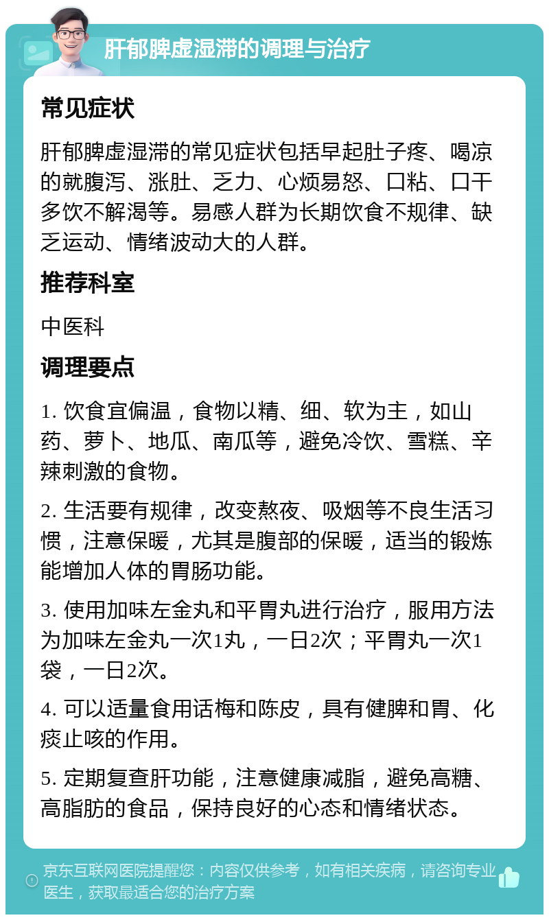 肝郁脾虚湿滞的调理与治疗 常见症状 肝郁脾虚湿滞的常见症状包括早起肚子疼、喝凉的就腹泻、涨肚、乏力、心烦易怒、口粘、口干多饮不解渴等。易感人群为长期饮食不规律、缺乏运动、情绪波动大的人群。 推荐科室 中医科 调理要点 1. 饮食宜偏温，食物以精、细、软为主，如山药、萝卜、地瓜、南瓜等，避免冷饮、雪糕、辛辣刺激的食物。 2. 生活要有规律，改变熬夜、吸烟等不良生活习惯，注意保暖，尤其是腹部的保暖，适当的锻炼能增加人体的胃肠功能。 3. 使用加味左金丸和平胃丸进行治疗，服用方法为加味左金丸一次1丸，一日2次；平胃丸一次1袋，一日2次。 4. 可以适量食用话梅和陈皮，具有健脾和胃、化痰止咳的作用。 5. 定期复查肝功能，注意健康减脂，避免高糖、高脂肪的食品，保持良好的心态和情绪状态。