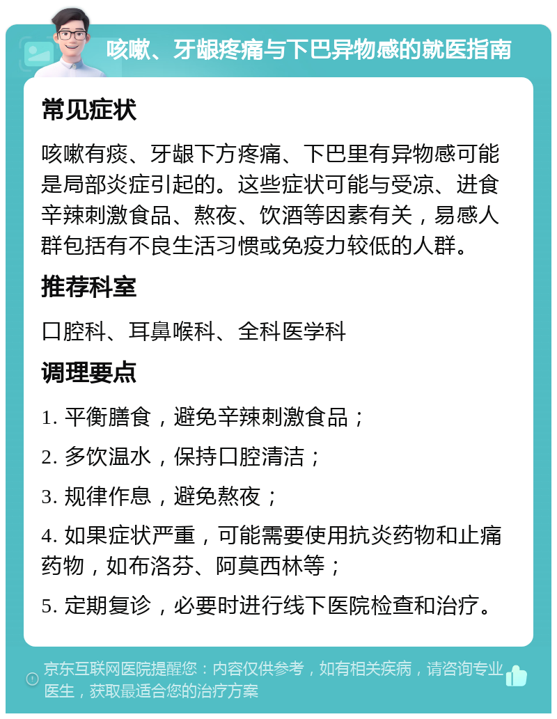 咳嗽、牙龈疼痛与下巴异物感的就医指南 常见症状 咳嗽有痰、牙龈下方疼痛、下巴里有异物感可能是局部炎症引起的。这些症状可能与受凉、进食辛辣刺激食品、熬夜、饮酒等因素有关，易感人群包括有不良生活习惯或免疫力较低的人群。 推荐科室 口腔科、耳鼻喉科、全科医学科 调理要点 1. 平衡膳食，避免辛辣刺激食品； 2. 多饮温水，保持口腔清洁； 3. 规律作息，避免熬夜； 4. 如果症状严重，可能需要使用抗炎药物和止痛药物，如布洛芬、阿莫西林等； 5. 定期复诊，必要时进行线下医院检查和治疗。