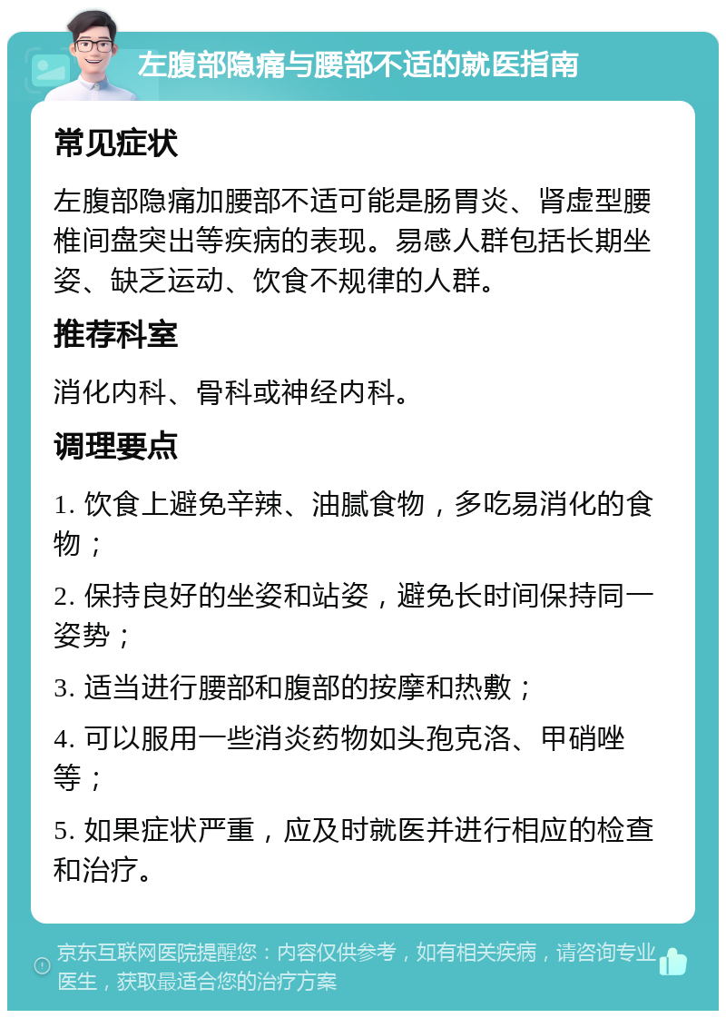 左腹部隐痛与腰部不适的就医指南 常见症状 左腹部隐痛加腰部不适可能是肠胃炎、肾虚型腰椎间盘突出等疾病的表现。易感人群包括长期坐姿、缺乏运动、饮食不规律的人群。 推荐科室 消化内科、骨科或神经内科。 调理要点 1. 饮食上避免辛辣、油腻食物，多吃易消化的食物； 2. 保持良好的坐姿和站姿，避免长时间保持同一姿势； 3. 适当进行腰部和腹部的按摩和热敷； 4. 可以服用一些消炎药物如头孢克洛、甲硝唑等； 5. 如果症状严重，应及时就医并进行相应的检查和治疗。