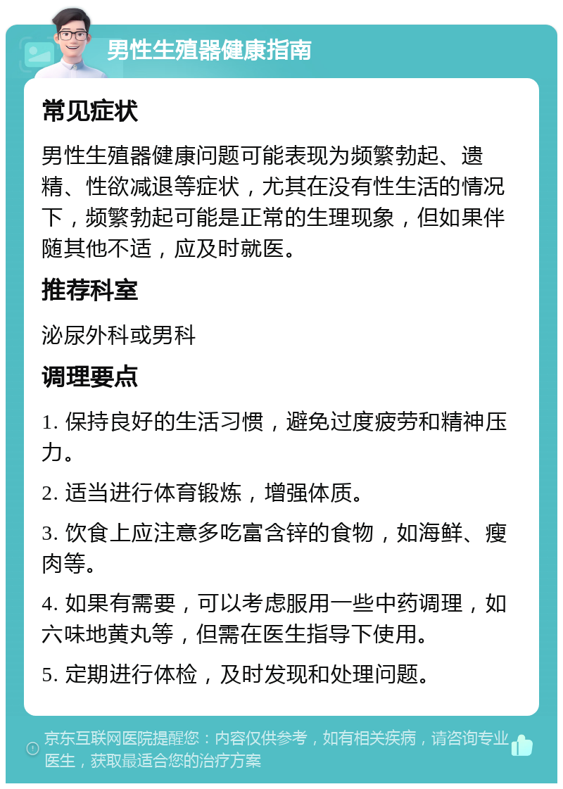 男性生殖器健康指南 常见症状 男性生殖器健康问题可能表现为频繁勃起、遗精、性欲减退等症状，尤其在没有性生活的情况下，频繁勃起可能是正常的生理现象，但如果伴随其他不适，应及时就医。 推荐科室 泌尿外科或男科 调理要点 1. 保持良好的生活习惯，避免过度疲劳和精神压力。 2. 适当进行体育锻炼，增强体质。 3. 饮食上应注意多吃富含锌的食物，如海鲜、瘦肉等。 4. 如果有需要，可以考虑服用一些中药调理，如六味地黄丸等，但需在医生指导下使用。 5. 定期进行体检，及时发现和处理问题。