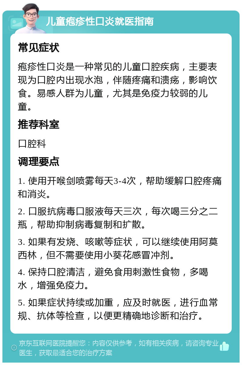 儿童疱疹性口炎就医指南 常见症状 疱疹性口炎是一种常见的儿童口腔疾病，主要表现为口腔内出现水泡，伴随疼痛和溃疡，影响饮食。易感人群为儿童，尤其是免疫力较弱的儿童。 推荐科室 口腔科 调理要点 1. 使用开喉剑喷雾每天3-4次，帮助缓解口腔疼痛和消炎。 2. 口服抗病毒口服液每天三次，每次喝三分之二瓶，帮助抑制病毒复制和扩散。 3. 如果有发烧、咳嗽等症状，可以继续使用阿莫西林，但不需要使用小葵花感冒冲剂。 4. 保持口腔清洁，避免食用刺激性食物，多喝水，增强免疫力。 5. 如果症状持续或加重，应及时就医，进行血常规、抗体等检查，以便更精确地诊断和治疗。