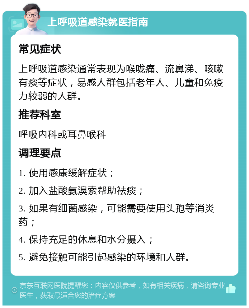 上呼吸道感染就医指南 常见症状 上呼吸道感染通常表现为喉咙痛、流鼻涕、咳嗽有痰等症状，易感人群包括老年人、儿童和免疫力较弱的人群。 推荐科室 呼吸内科或耳鼻喉科 调理要点 1. 使用感康缓解症状； 2. 加入盐酸氨溴索帮助祛痰； 3. 如果有细菌感染，可能需要使用头孢等消炎药； 4. 保持充足的休息和水分摄入； 5. 避免接触可能引起感染的环境和人群。