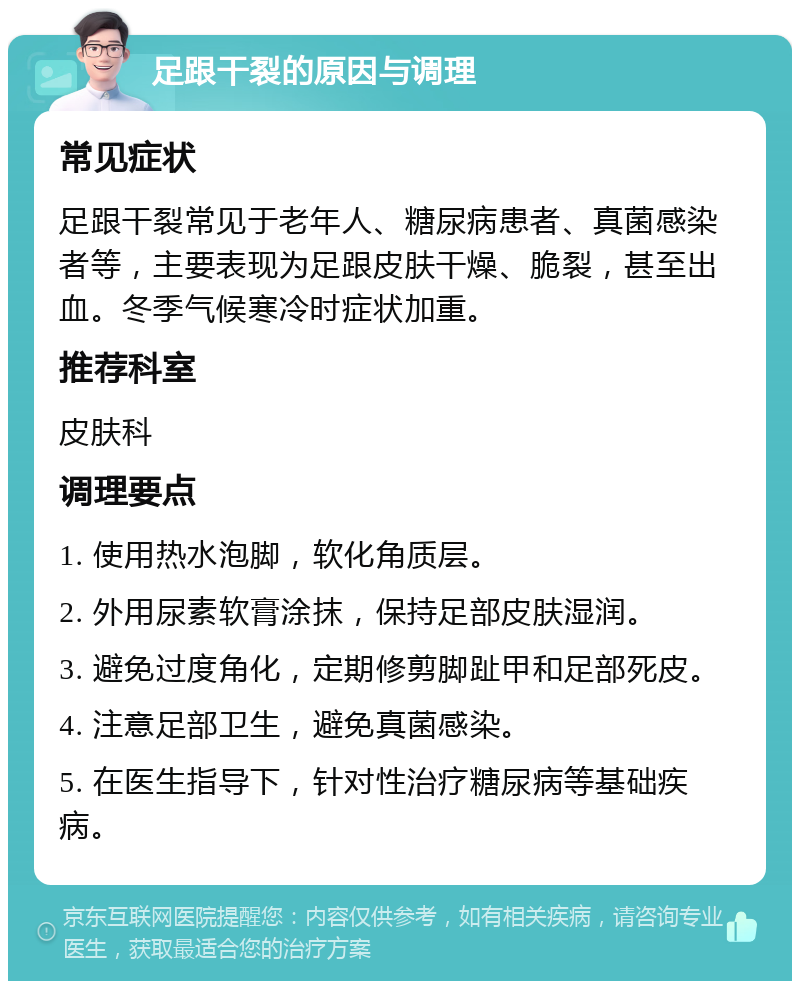 足跟干裂的原因与调理 常见症状 足跟干裂常见于老年人、糖尿病患者、真菌感染者等，主要表现为足跟皮肤干燥、脆裂，甚至出血。冬季气候寒冷时症状加重。 推荐科室 皮肤科 调理要点 1. 使用热水泡脚，软化角质层。 2. 外用尿素软膏涂抹，保持足部皮肤湿润。 3. 避免过度角化，定期修剪脚趾甲和足部死皮。 4. 注意足部卫生，避免真菌感染。 5. 在医生指导下，针对性治疗糖尿病等基础疾病。