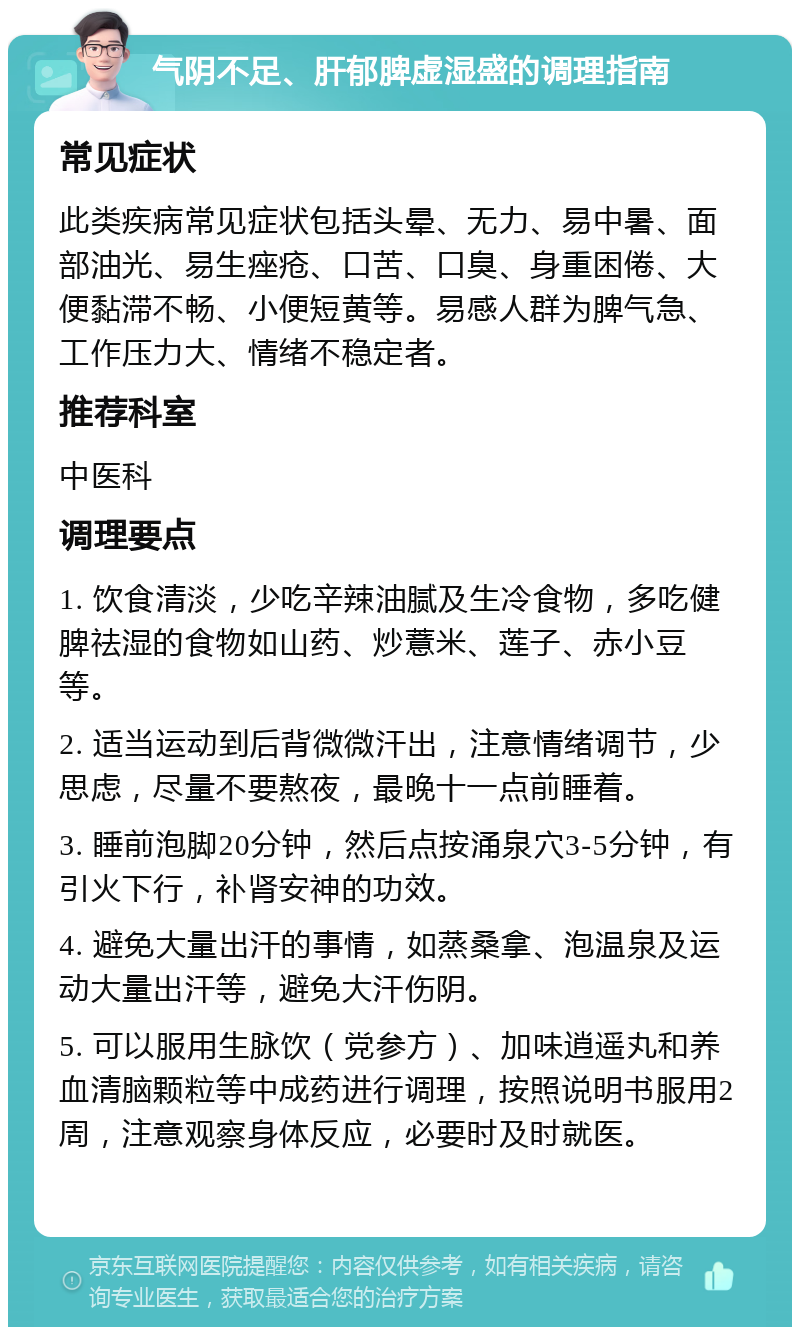 气阴不足、肝郁脾虚湿盛的调理指南 常见症状 此类疾病常见症状包括头晕、无力、易中暑、面部油光、易生痤疮、口苦、口臭、身重困倦、大便黏滞不畅、小便短黄等。易感人群为脾气急、工作压力大、情绪不稳定者。 推荐科室 中医科 调理要点 1. 饮食清淡，少吃辛辣油腻及生冷食物，多吃健脾祛湿的食物如山药、炒薏米、莲子、赤小豆等。 2. 适当运动到后背微微汗出，注意情绪调节，少思虑，尽量不要熬夜，最晚十一点前睡着。 3. 睡前泡脚20分钟，然后点按涌泉穴3-5分钟，有引火下行，补肾安神的功效。 4. 避免大量出汗的事情，如蒸桑拿、泡温泉及运动大量出汗等，避免大汗伤阴。 5. 可以服用生脉饮（党参方）、加味逍遥丸和养血清脑颗粒等中成药进行调理，按照说明书服用2周，注意观察身体反应，必要时及时就医。