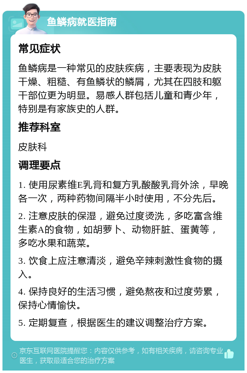 鱼鳞病就医指南 常见症状 鱼鳞病是一种常见的皮肤疾病，主要表现为皮肤干燥、粗糙、有鱼鳞状的鳞屑，尤其在四肢和躯干部位更为明显。易感人群包括儿童和青少年，特别是有家族史的人群。 推荐科室 皮肤科 调理要点 1. 使用尿素维E乳膏和复方乳酸酸乳膏外涂，早晚各一次，两种药物间隔半小时使用，不分先后。 2. 注意皮肤的保湿，避免过度烫洗，多吃富含维生素A的食物，如胡萝卜、动物肝脏、蛋黄等，多吃水果和蔬菜。 3. 饮食上应注意清淡，避免辛辣刺激性食物的摄入。 4. 保持良好的生活习惯，避免熬夜和过度劳累，保持心情愉快。 5. 定期复查，根据医生的建议调整治疗方案。