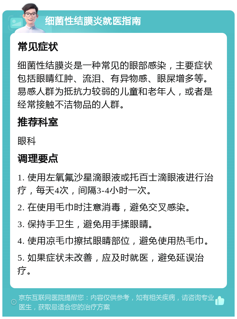 细菌性结膜炎就医指南 常见症状 细菌性结膜炎是一种常见的眼部感染，主要症状包括眼睛红肿、流泪、有异物感、眼屎增多等。易感人群为抵抗力较弱的儿童和老年人，或者是经常接触不洁物品的人群。 推荐科室 眼科 调理要点 1. 使用左氧氟沙星滴眼液或托百士滴眼液进行治疗，每天4次，间隔3-4小时一次。 2. 在使用毛巾时注意消毒，避免交叉感染。 3. 保持手卫生，避免用手揉眼睛。 4. 使用凉毛巾擦拭眼睛部位，避免使用热毛巾。 5. 如果症状未改善，应及时就医，避免延误治疗。