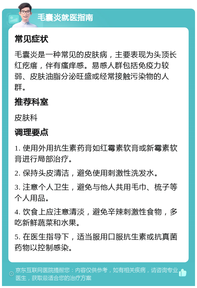 毛囊炎就医指南 常见症状 毛囊炎是一种常见的皮肤病，主要表现为头顶长红疙瘩，伴有瘙痒感。易感人群包括免疫力较弱、皮肤油脂分泌旺盛或经常接触污染物的人群。 推荐科室 皮肤科 调理要点 1. 使用外用抗生素药膏如红霉素软膏或新霉素软膏进行局部治疗。 2. 保持头皮清洁，避免使用刺激性洗发水。 3. 注意个人卫生，避免与他人共用毛巾、梳子等个人用品。 4. 饮食上应注意清淡，避免辛辣刺激性食物，多吃新鲜蔬菜和水果。 5. 在医生指导下，适当服用口服抗生素或抗真菌药物以控制感染。