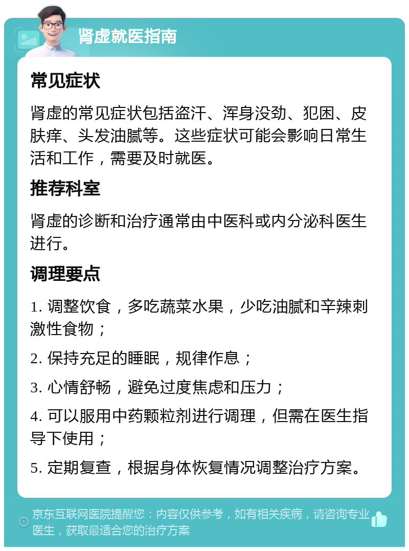 肾虚就医指南 常见症状 肾虚的常见症状包括盗汗、浑身没劲、犯困、皮肤痒、头发油腻等。这些症状可能会影响日常生活和工作，需要及时就医。 推荐科室 肾虚的诊断和治疗通常由中医科或内分泌科医生进行。 调理要点 1. 调整饮食，多吃蔬菜水果，少吃油腻和辛辣刺激性食物； 2. 保持充足的睡眠，规律作息； 3. 心情舒畅，避免过度焦虑和压力； 4. 可以服用中药颗粒剂进行调理，但需在医生指导下使用； 5. 定期复查，根据身体恢复情况调整治疗方案。