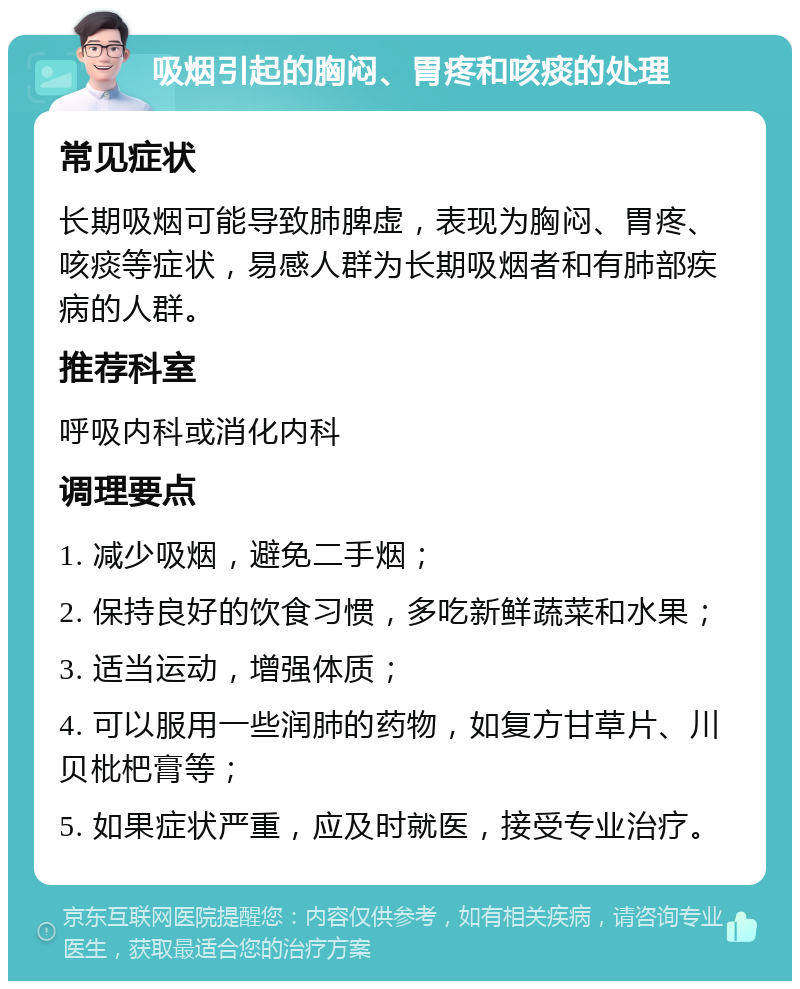 吸烟引起的胸闷、胃疼和咳痰的处理 常见症状 长期吸烟可能导致肺脾虚，表现为胸闷、胃疼、咳痰等症状，易感人群为长期吸烟者和有肺部疾病的人群。 推荐科室 呼吸内科或消化内科 调理要点 1. 减少吸烟，避免二手烟； 2. 保持良好的饮食习惯，多吃新鲜蔬菜和水果； 3. 适当运动，增强体质； 4. 可以服用一些润肺的药物，如复方甘草片、川贝枇杷膏等； 5. 如果症状严重，应及时就医，接受专业治疗。