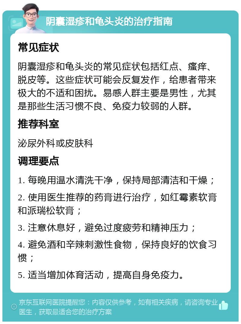 阴囊湿疹和龟头炎的治疗指南 常见症状 阴囊湿疹和龟头炎的常见症状包括红点、瘙痒、脱皮等。这些症状可能会反复发作，给患者带来极大的不适和困扰。易感人群主要是男性，尤其是那些生活习惯不良、免疫力较弱的人群。 推荐科室 泌尿外科或皮肤科 调理要点 1. 每晚用温水清洗干净，保持局部清洁和干燥； 2. 使用医生推荐的药膏进行治疗，如红霉素软膏和派瑞松软膏； 3. 注意休息好，避免过度疲劳和精神压力； 4. 避免酒和辛辣刺激性食物，保持良好的饮食习惯； 5. 适当增加体育活动，提高自身免疫力。