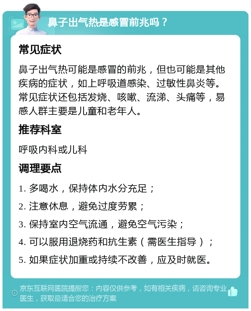 鼻子出气热是感冒前兆吗？ 常见症状 鼻子出气热可能是感冒的前兆，但也可能是其他疾病的症状，如上呼吸道感染、过敏性鼻炎等。常见症状还包括发烧、咳嗽、流涕、头痛等，易感人群主要是儿童和老年人。 推荐科室 呼吸内科或儿科 调理要点 1. 多喝水，保持体内水分充足； 2. 注意休息，避免过度劳累； 3. 保持室内空气流通，避免空气污染； 4. 可以服用退烧药和抗生素（需医生指导）； 5. 如果症状加重或持续不改善，应及时就医。