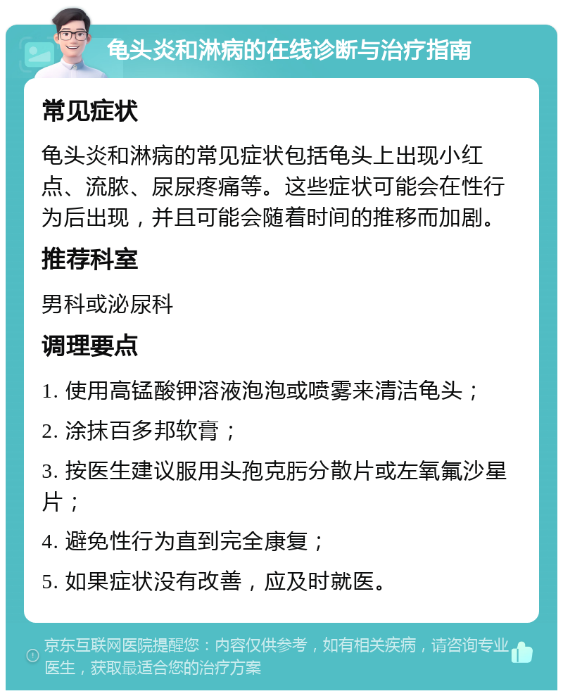 龟头炎和淋病的在线诊断与治疗指南 常见症状 龟头炎和淋病的常见症状包括龟头上出现小红点、流脓、尿尿疼痛等。这些症状可能会在性行为后出现，并且可能会随着时间的推移而加剧。 推荐科室 男科或泌尿科 调理要点 1. 使用高锰酸钾溶液泡泡或喷雾来清洁龟头； 2. 涂抹百多邦软膏； 3. 按医生建议服用头孢克肟分散片或左氧氟沙星片； 4. 避免性行为直到完全康复； 5. 如果症状没有改善，应及时就医。