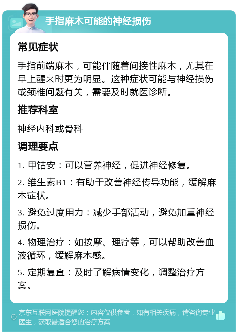 手指麻木可能的神经损伤 常见症状 手指前端麻木，可能伴随着间接性麻木，尤其在早上醒来时更为明显。这种症状可能与神经损伤或颈椎问题有关，需要及时就医诊断。 推荐科室 神经内科或骨科 调理要点 1. 甲钴安：可以营养神经，促进神经修复。 2. 维生素B1：有助于改善神经传导功能，缓解麻木症状。 3. 避免过度用力：减少手部活动，避免加重神经损伤。 4. 物理治疗：如按摩、理疗等，可以帮助改善血液循环，缓解麻木感。 5. 定期复查：及时了解病情变化，调整治疗方案。