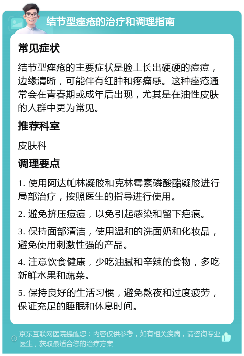 结节型痤疮的治疗和调理指南 常见症状 结节型痤疮的主要症状是脸上长出硬硬的痘痘，边缘清晰，可能伴有红肿和疼痛感。这种痤疮通常会在青春期或成年后出现，尤其是在油性皮肤的人群中更为常见。 推荐科室 皮肤科 调理要点 1. 使用阿达帕林凝胶和克林霉素磷酸酯凝胶进行局部治疗，按照医生的指导进行使用。 2. 避免挤压痘痘，以免引起感染和留下疤痕。 3. 保持面部清洁，使用温和的洗面奶和化妆品，避免使用刺激性强的产品。 4. 注意饮食健康，少吃油腻和辛辣的食物，多吃新鲜水果和蔬菜。 5. 保持良好的生活习惯，避免熬夜和过度疲劳，保证充足的睡眠和休息时间。