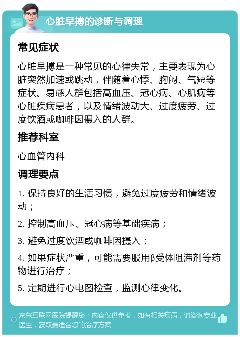 心脏早搏的诊断与调理 常见症状 心脏早搏是一种常见的心律失常，主要表现为心脏突然加速或跳动，伴随着心悸、胸闷、气短等症状。易感人群包括高血压、冠心病、心肌病等心脏疾病患者，以及情绪波动大、过度疲劳、过度饮酒或咖啡因摄入的人群。 推荐科室 心血管内科 调理要点 1. 保持良好的生活习惯，避免过度疲劳和情绪波动； 2. 控制高血压、冠心病等基础疾病； 3. 避免过度饮酒或咖啡因摄入； 4. 如果症状严重，可能需要服用β受体阻滞剂等药物进行治疗； 5. 定期进行心电图检查，监测心律变化。