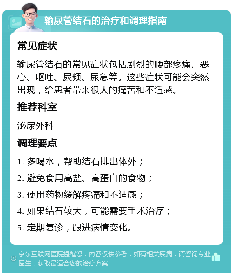 输尿管结石的治疗和调理指南 常见症状 输尿管结石的常见症状包括剧烈的腰部疼痛、恶心、呕吐、尿频、尿急等。这些症状可能会突然出现，给患者带来很大的痛苦和不适感。 推荐科室 泌尿外科 调理要点 1. 多喝水，帮助结石排出体外； 2. 避免食用高盐、高蛋白的食物； 3. 使用药物缓解疼痛和不适感； 4. 如果结石较大，可能需要手术治疗； 5. 定期复诊，跟进病情变化。