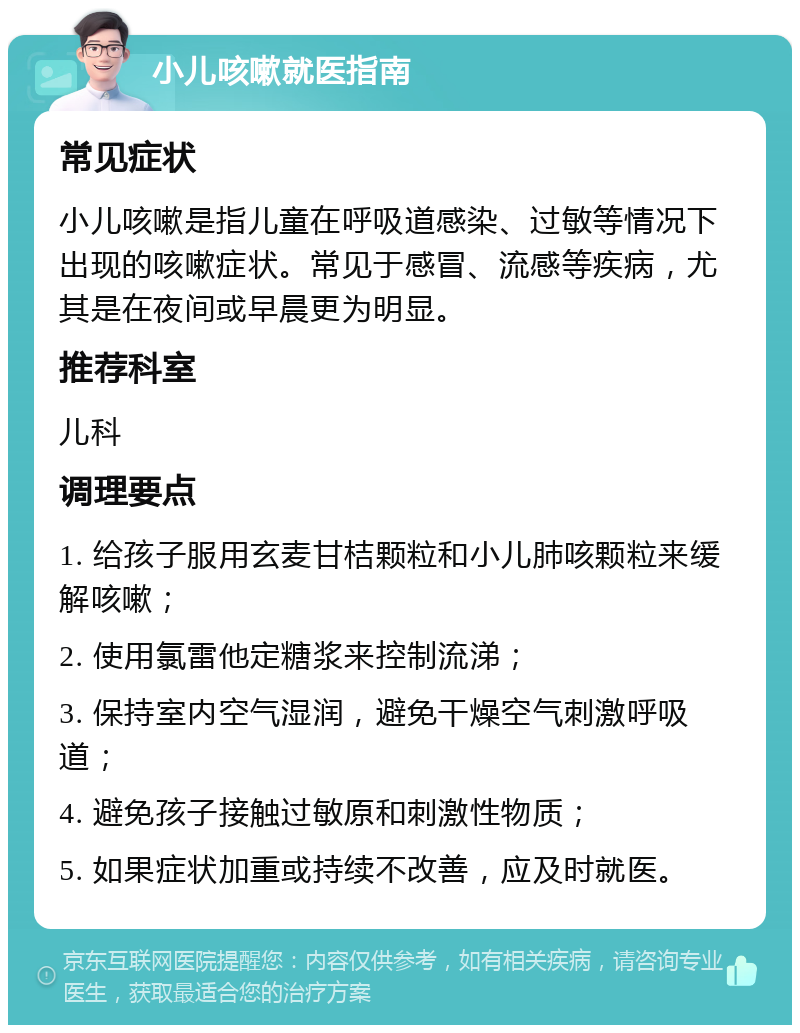 小儿咳嗽就医指南 常见症状 小儿咳嗽是指儿童在呼吸道感染、过敏等情况下出现的咳嗽症状。常见于感冒、流感等疾病，尤其是在夜间或早晨更为明显。 推荐科室 儿科 调理要点 1. 给孩子服用玄麦甘桔颗粒和小儿肺咳颗粒来缓解咳嗽； 2. 使用氯雷他定糖浆来控制流涕； 3. 保持室内空气湿润，避免干燥空气刺激呼吸道； 4. 避免孩子接触过敏原和刺激性物质； 5. 如果症状加重或持续不改善，应及时就医。