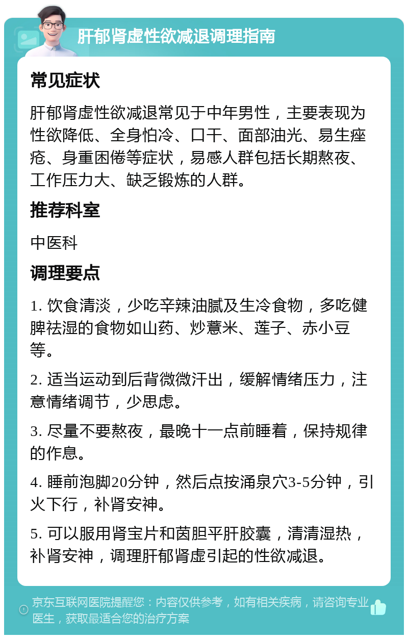 肝郁肾虚性欲减退调理指南 常见症状 肝郁肾虚性欲减退常见于中年男性，主要表现为性欲降低、全身怕冷、口干、面部油光、易生痤疮、身重困倦等症状，易感人群包括长期熬夜、工作压力大、缺乏锻炼的人群。 推荐科室 中医科 调理要点 1. 饮食清淡，少吃辛辣油腻及生冷食物，多吃健脾祛湿的食物如山药、炒薏米、莲子、赤小豆等。 2. 适当运动到后背微微汗出，缓解情绪压力，注意情绪调节，少思虑。 3. 尽量不要熬夜，最晚十一点前睡着，保持规律的作息。 4. 睡前泡脚20分钟，然后点按涌泉穴3-5分钟，引火下行，补肾安神。 5. 可以服用肾宝片和茵胆平肝胶囊，清清湿热，补肾安神，调理肝郁肾虚引起的性欲减退。