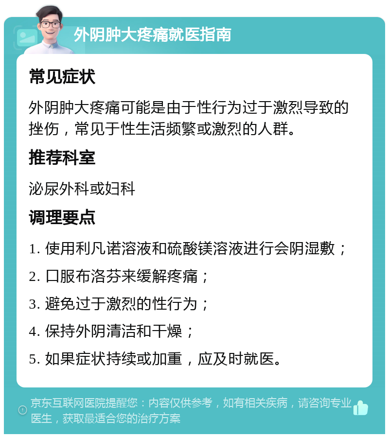 外阴肿大疼痛就医指南 常见症状 外阴肿大疼痛可能是由于性行为过于激烈导致的挫伤，常见于性生活频繁或激烈的人群。 推荐科室 泌尿外科或妇科 调理要点 1. 使用利凡诺溶液和硫酸镁溶液进行会阴湿敷； 2. 口服布洛芬来缓解疼痛； 3. 避免过于激烈的性行为； 4. 保持外阴清洁和干燥； 5. 如果症状持续或加重，应及时就医。