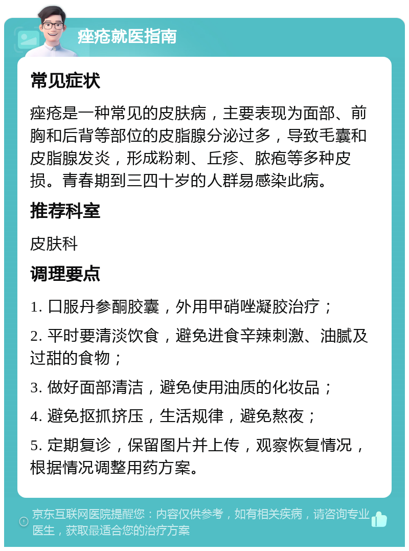 痤疮就医指南 常见症状 痤疮是一种常见的皮肤病，主要表现为面部、前胸和后背等部位的皮脂腺分泌过多，导致毛囊和皮脂腺发炎，形成粉刺、丘疹、脓疱等多种皮损。青春期到三四十岁的人群易感染此病。 推荐科室 皮肤科 调理要点 1. 口服丹参酮胶囊，外用甲硝唑凝胶治疗； 2. 平时要清淡饮食，避免进食辛辣刺激、油腻及过甜的食物； 3. 做好面部清洁，避免使用油质的化妆品； 4. 避免抠抓挤压，生活规律，避免熬夜； 5. 定期复诊，保留图片并上传，观察恢复情况，根据情况调整用药方案。