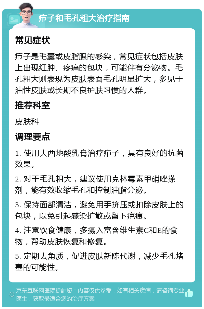 疖子和毛孔粗大治疗指南 常见症状 疖子是毛囊或皮脂腺的感染，常见症状包括皮肤上出现红肿、疼痛的包块，可能伴有分泌物。毛孔粗大则表现为皮肤表面毛孔明显扩大，多见于油性皮肤或长期不良护肤习惯的人群。 推荐科室 皮肤科 调理要点 1. 使用夫西地酸乳膏治疗疖子，具有良好的抗菌效果。 2. 对于毛孔粗大，建议使用克林霉素甲硝唑搽剂，能有效收缩毛孔和控制油脂分泌。 3. 保持面部清洁，避免用手挤压或扣除皮肤上的包块，以免引起感染扩散或留下疤痕。 4. 注意饮食健康，多摄入富含维生素C和E的食物，帮助皮肤恢复和修复。 5. 定期去角质，促进皮肤新陈代谢，减少毛孔堵塞的可能性。