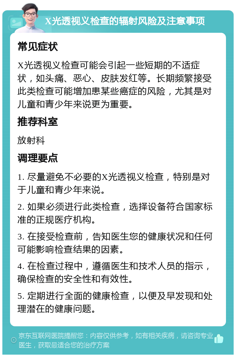 X光透视义检查的辐射风险及注意事项 常见症状 X光透视义检查可能会引起一些短期的不适症状，如头痛、恶心、皮肤发红等。长期频繁接受此类检查可能增加患某些癌症的风险，尤其是对儿童和青少年来说更为重要。 推荐科室 放射科 调理要点 1. 尽量避免不必要的X光透视义检查，特别是对于儿童和青少年来说。 2. 如果必须进行此类检查，选择设备符合国家标准的正规医疗机构。 3. 在接受检查前，告知医生您的健康状况和任何可能影响检查结果的因素。 4. 在检查过程中，遵循医生和技术人员的指示，确保检查的安全性和有效性。 5. 定期进行全面的健康检查，以便及早发现和处理潜在的健康问题。