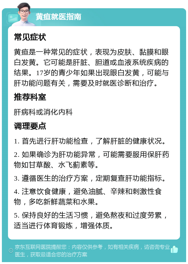 黄疸就医指南 常见症状 黄疸是一种常见的症状，表现为皮肤、黏膜和眼白发黄。它可能是肝脏、胆道或血液系统疾病的结果。17岁的青少年如果出现眼白发黄，可能与肝功能问题有关，需要及时就医诊断和治疗。 推荐科室 肝病科或消化内科 调理要点 1. 首先进行肝功能检查，了解肝脏的健康状况。 2. 如果确诊为肝功能异常，可能需要服用保肝药物如甘草酸、水飞蓟素等。 3. 遵循医生的治疗方案，定期复查肝功能指标。 4. 注意饮食健康，避免油腻、辛辣和刺激性食物，多吃新鲜蔬菜和水果。 5. 保持良好的生活习惯，避免熬夜和过度劳累，适当进行体育锻炼，增强体质。