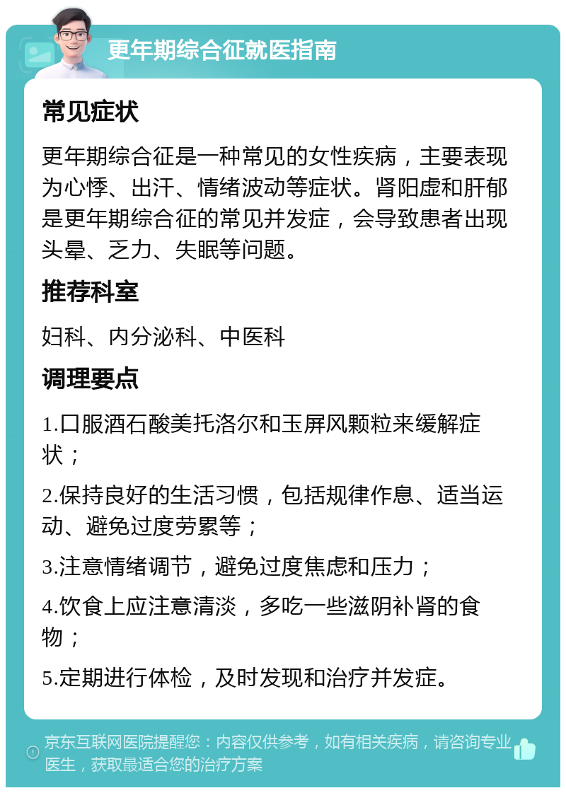 更年期综合征就医指南 常见症状 更年期综合征是一种常见的女性疾病，主要表现为心悸、出汗、情绪波动等症状。肾阳虚和肝郁是更年期综合征的常见并发症，会导致患者出现头晕、乏力、失眠等问题。 推荐科室 妇科、内分泌科、中医科 调理要点 1.口服酒石酸美托洛尔和玉屏风颗粒来缓解症状； 2.保持良好的生活习惯，包括规律作息、适当运动、避免过度劳累等； 3.注意情绪调节，避免过度焦虑和压力； 4.饮食上应注意清淡，多吃一些滋阴补肾的食物； 5.定期进行体检，及时发现和治疗并发症。