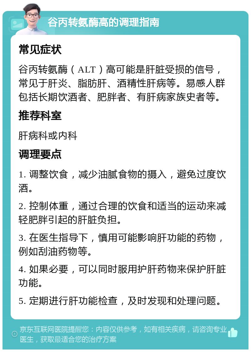 谷丙转氨酶高的调理指南 常见症状 谷丙转氨酶（ALT）高可能是肝脏受损的信号，常见于肝炎、脂肪肝、酒精性肝病等。易感人群包括长期饮酒者、肥胖者、有肝病家族史者等。 推荐科室 肝病科或内科 调理要点 1. 调整饮食，减少油腻食物的摄入，避免过度饮酒。 2. 控制体重，通过合理的饮食和适当的运动来减轻肥胖引起的肝脏负担。 3. 在医生指导下，慎用可能影响肝功能的药物，例如刮油药物等。 4. 如果必要，可以同时服用护肝药物来保护肝脏功能。 5. 定期进行肝功能检查，及时发现和处理问题。