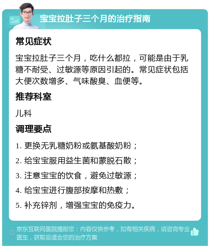 宝宝拉肚子三个月的治疗指南 常见症状 宝宝拉肚子三个月，吃什么都拉，可能是由于乳糖不耐受、过敏源等原因引起的。常见症状包括大便次数增多、气味酸臭、血便等。 推荐科室 儿科 调理要点 1. 更换无乳糖奶粉或氨基酸奶粉； 2. 给宝宝服用益生菌和蒙脱石散； 3. 注意宝宝的饮食，避免过敏源； 4. 给宝宝进行腹部按摩和热敷； 5. 补充锌剂，增强宝宝的免疫力。