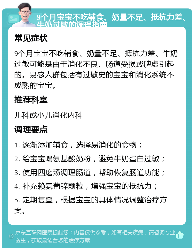 9个月宝宝不吃辅食、奶量不足、抵抗力差、牛奶过敏的调理指南 常见症状 9个月宝宝不吃辅食、奶量不足、抵抗力差、牛奶过敏可能是由于消化不良、肠道受损或脾虚引起的。易感人群包括有过敏史的宝宝和消化系统不成熟的宝宝。 推荐科室 儿科或小儿消化内科 调理要点 1. 逐渐添加辅食，选择易消化的食物； 2. 给宝宝喝氨基酸奶粉，避免牛奶蛋白过敏； 3. 使用四磨汤调理肠道，帮助恢复肠道功能； 4. 补充赖氨葡锌颗粒，增强宝宝的抵抗力； 5. 定期复查，根据宝宝的具体情况调整治疗方案。