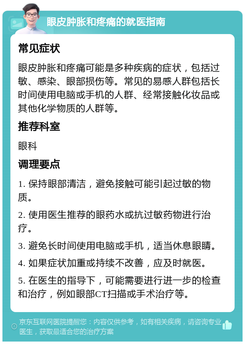 眼皮肿胀和疼痛的就医指南 常见症状 眼皮肿胀和疼痛可能是多种疾病的症状，包括过敏、感染、眼部损伤等。常见的易感人群包括长时间使用电脑或手机的人群、经常接触化妆品或其他化学物质的人群等。 推荐科室 眼科 调理要点 1. 保持眼部清洁，避免接触可能引起过敏的物质。 2. 使用医生推荐的眼药水或抗过敏药物进行治疗。 3. 避免长时间使用电脑或手机，适当休息眼睛。 4. 如果症状加重或持续不改善，应及时就医。 5. 在医生的指导下，可能需要进行进一步的检查和治疗，例如眼部CT扫描或手术治疗等。