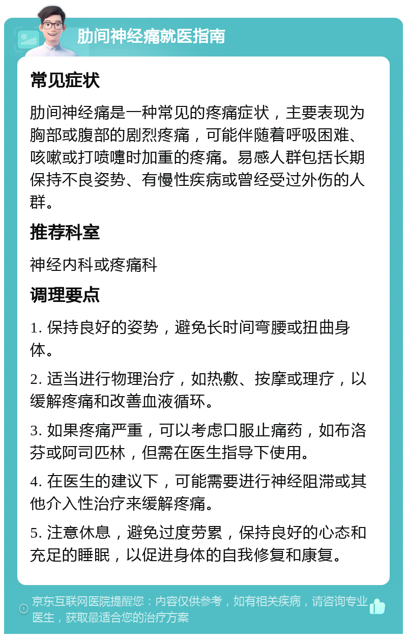 肋间神经痛就医指南 常见症状 肋间神经痛是一种常见的疼痛症状，主要表现为胸部或腹部的剧烈疼痛，可能伴随着呼吸困难、咳嗽或打喷嚏时加重的疼痛。易感人群包括长期保持不良姿势、有慢性疾病或曾经受过外伤的人群。 推荐科室 神经内科或疼痛科 调理要点 1. 保持良好的姿势，避免长时间弯腰或扭曲身体。 2. 适当进行物理治疗，如热敷、按摩或理疗，以缓解疼痛和改善血液循环。 3. 如果疼痛严重，可以考虑口服止痛药，如布洛芬或阿司匹林，但需在医生指导下使用。 4. 在医生的建议下，可能需要进行神经阻滞或其他介入性治疗来缓解疼痛。 5. 注意休息，避免过度劳累，保持良好的心态和充足的睡眠，以促进身体的自我修复和康复。